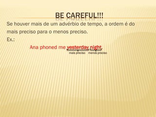 BE CAREFUL!!! 
Se houver mais de um advérbio de tempo, a ordem é do 
mais preciso para o menos preciso. 
Ex.: 
Ana phoned me yesterday night. 
mais preciso menos preciso 
 