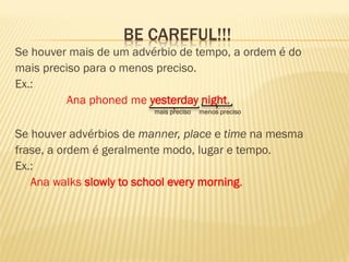 BE CAREFUL!!! 
Se houver mais de um advérbio de tempo, a ordem é do 
mais preciso para o menos preciso. 
Ex.: 
Ana phoned me yesterday night. 
mais preciso menos preciso 
Se houver advérbios de manner, place e time na mesma 
frase, a ordem é geralmente modo, lugar e tempo. 
Ex.: 
Ana walks slowly to school every morning. 
 