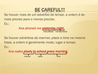 BE CAREFUL!!! 
Se houver mais de um advérbio de tempo, a ordem é do 
mais preciso para o menos preciso. 
Ex.: 
Ana phoned me yesterday night. 
mais preciso menos preciso 
Se houver advérbios de manner, place e time na mesma 
frase, a ordem é geralmente modo, lugar e tempo. 
Ex.: 
Ana walks slowly to school every morning. 
manner place time 
 