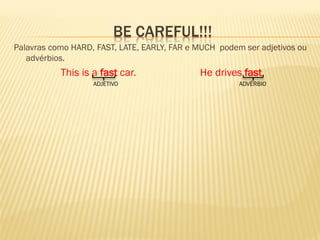 BE CAREFUL!!! 
Palavras como HARD, FAST, LATE, EARLY, FAR e MUCH podem ser adjetivos ou advérbios. 
This is a fast car. He drives fast. 
ADJETIVO ADVÉRBIO 
 