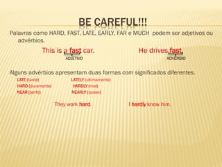 BE CAREFUL!!! 
Palavras como HARD, FAST, LATE, EARLY, FAR e MUCH podem ser adjetivos ou advérbios. 
This is a fast car. He drives fast. 
ADJETIVO ADVÉRBIO 
Alguns advérbios apresentam duas formas com significados diferentes. 
LATE (tarde) LATELY (ultimamente) 
HARD (duramente) HARDLY (mal) 
NEAR (perto) NEARLY (quase) 
They work hard. I hardly know him. 
 