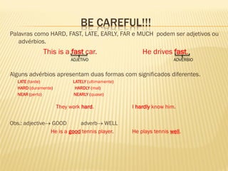 BE CAREFUL!!! 
Palavras como HARD, FAST, LATE, EARLY, FAR e MUCH podem ser adjetivos ou advérbios. 
This is a fast car. He drives fast. 
ADJETIVO ADVÉRBIO 
Alguns advérbios apresentam duas formas com significados diferentes. 
LATE (tarde) LATELY (ultimamente) 
HARD (duramente) HARDLY (mal) 
NEAR (perto) NEARLY (quase) 
They work hard. I hardly know him. 
Obs.: adjective GOOD adverb WELL 
He is a good tennis player. He plays tennis well. 
 
