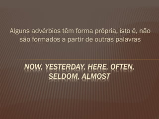 Alguns advérbios têm forma própria, isto é, não são formados a partir de outras palavras 
NOW, YESTERDAY, HERE, OFTEN, SELDOM, ALMOST  