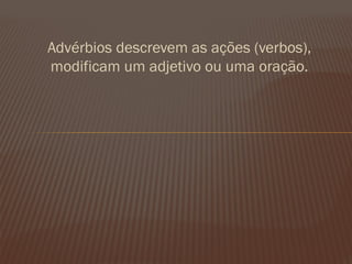 Advérbios descrevem as ações (verbos), modificam um adjetivo ou uma oração. 
 