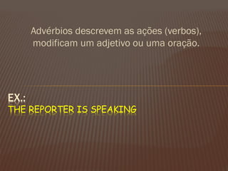 Advérbios descrevem as ações (verbos), modificam um adjetivo ou uma oração. 
EX.: THE REPORTER IS SPEAKING  