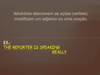Advérbios descrevem as ações (verbos), modificam um adjetivo ou uma oração. 
EX.: THE REPORTER IS SPEAKING REALLY  