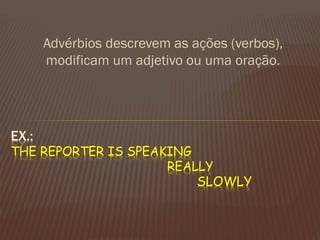 Advérbios descrevem as ações (verbos), modificam um adjetivo ou uma oração. 
EX.: THE REPORTER IS SPEAKING REALLY SLOWLY  