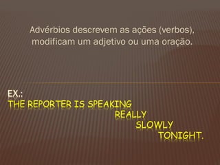 Advérbios descrevem as ações (verbos), modificam um adjetivo ou uma oração. 
EX.: THE REPORTER IS SPEAKING REALLY SLOWLY TONIGHT.  