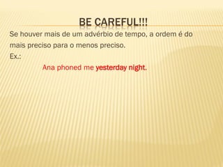 BE CAREFUL!!! 
Se houver mais de um advérbio de tempo, a ordem é do 
mais preciso para o menos preciso. 
Ex.: 
Ana phoned me yesterday night. 
 