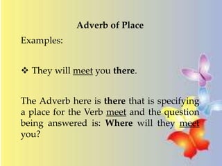 Adverb of Place 
Examples: 
 They will meet you there. 
The Adverb here is there that is specifying 
a place for the Verb meet and the question 
being answered is: Where will they meet 
you? 
 