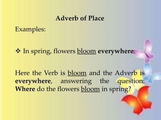 Adverb of Place 
Examples: 
 In spring, flowers bloom everywhere. 
Here the Verb is bloom and the Adverb is 
everywhere, answering the question: 
Where do the flowers bloom in spring? 
 