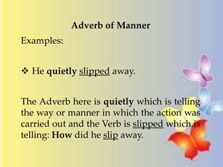Adverb of Manner 
Examples: 
 He quietly slipped away. 
The Adverb here is quietly which is telling 
the way or manner in which the action was 
carried out and the Verb is slipped which is 
telling: How did he slip away. 
 