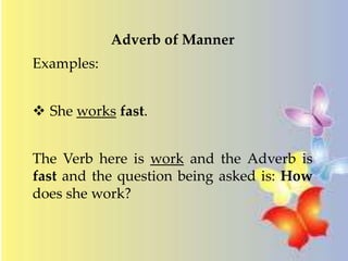 Adverb of Manner 
Examples: 
 She works fast. 
The Verb here is work and the Adverb is 
fast and the question being asked is: How 
does she work? 
 