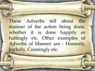 These Adverbs tell about the 
manner of the action being done, 
whether it is done happily or 
haltingly etc. Other examples of 
Adverbs of Manner are - Honestly, 
Joyfully, Cunningly etc. 
 