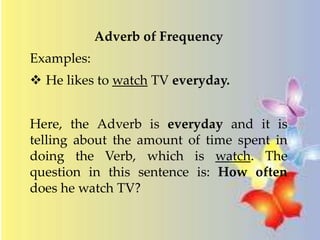 Adverb of Frequency 
Examples: 
 He likes to watch TV everyday. 
Here, the Adverb is everyday and it is 
telling about the amount of time spent in 
doing the Verb, which is watch. The 
question in this sentence is: How often 
does he watch TV? 
 