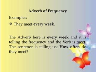 Adverb of Frequency 
Examples: 
 They meet every week. 
The Adverb here is every week and it is 
telling the frequency and the Verb is meet. 
The sentence is telling us: How often do 
they meet? 
 