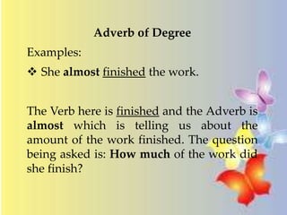 Adverb of Degree 
Examples: 
 She almost finished the work. 
The Verb here is finished and the Adverb is 
almost which is telling us about the 
amount of the work finished. The question 
being asked is: How much of the work did 
she finish? 
 