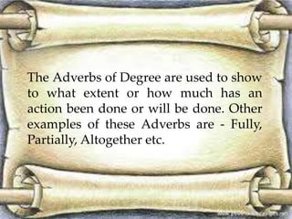 The Adverbs of Degree are used to show 
to what extent or how much has an 
action been done or will be done. Other 
examples of these Adverbs are - Fully, 
Partially, Altogether etc. 
 