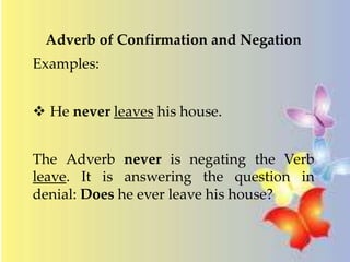 Adverb of Confirmation and Negation 
Examples: 
 He never leaves his house. 
The Adverb never is negating the Verb 
leave. It is answering the question in 
denial: Does he ever leave his house? 
 