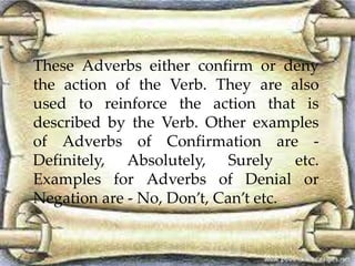 These Adverbs either confirm or deny 
the action of the Verb. They are also 
used to reinforce the action that is 
described by the Verb. Other examples 
of Adverbs of Confirmation are - 
Definitely, Absolutely, Surely etc. 
Examples for Adverbs of Denial or 
Negation are - No, Don’t, Can’t etc. 
 