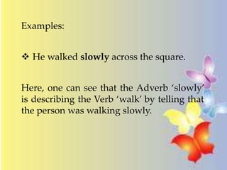 Examples: 
 He walked slowly across the square. 
Here, one can see that the Adverb ‘slowly’ 
is describing the Verb ‘walk’ by telling that 
the person was walking slowly. 
 