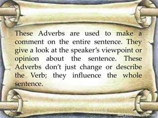 These Adverbs are used to make a 
comment on the entire sentence. They 
give a look at the speaker’s viewpoint or 
opinion about the sentence. These 
Adverbs don’t just change or describe 
the Verb; they influence the whole 
sentence. 
 