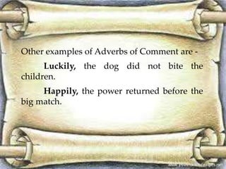 Other examples of Adverbs of Comment are - 
Luckily, the dog did not bite the 
children. 
Happily, the power returned before the 
big match. 
 
