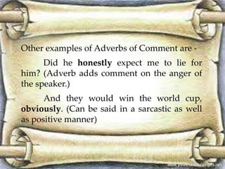 Other examples of Adverbs of Comment are - 
Did he honestly expect me to lie for 
him? (Adverb adds comment on the anger of 
the speaker.) 
And they would win the world cup, 
obviously. (Can be said in a sarcastic as well 
as positive manner) 
 