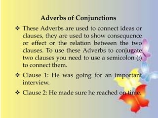 Adverbs of Conjunctions 
 These Adverbs are used to connect ideas or 
clauses, they are used to show consequence 
or effect or the relation between the two 
clauses. To use these Adverbs to conjugate 
two clauses you need to use a semicolon (;) 
to connect them. 
 Clause 1: He was going for an important 
interview. 
 Clause 2: He made sure he reached on time. 
 
