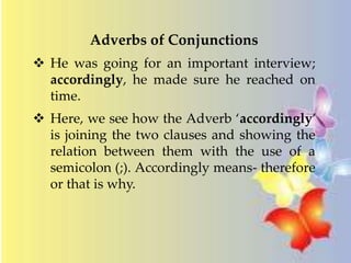 Adverbs of Conjunctions 
 He was going for an important interview; 
accordingly, he made sure he reached on 
time. 
 Here, we see how the Adverb ‘accordingly’ 
is joining the two clauses and showing the 
relation between them with the use of a 
semicolon (;). Accordingly means- therefore 
or that is why. 
 