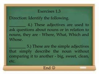 Exercises 1.3 
Direction: Identify the following. 
________ 4.) These adjectives are used to 
ask questions about nouns or in relation to 
nouns, they are - Where, What, Which and 
Whose. 
________ 5.) These are the simple adjectives 
that simply describe the noun without 
comparing it to another - big, sweet, clean, 
etc. 
End  
