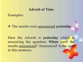 Adverb of Time 
Examples: 
 The results were announced yesterday. 
Here the Adverb is yesterday which is 
answering the question: When were the 
results announced? ‘Announced’ is the verb 
in this sentence. 
 