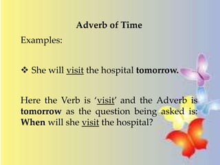 Adverb of Time 
Examples: 
 She will visit the hospital tomorrow. 
Here the Verb is ‘visit’ and the Adverb is 
tomorrow as the question being asked is: 
When will she visit the hospital? 
 