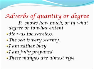 Adverbs of quantity or degree
It shows how much, or in what
degree or to what extent.
He was too careless.
The sea is very stormy.
I am rather busy.
I am fully prepared.
These mangos are almost ripe.
 
