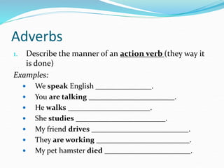 Adverbs
1. Describe the manner of an action verb (they way it
is done)
Examples:
 We speak English _______________.
 You are talking _______________________.
 He walks ______________________.
 She studies ________________________.
 My friend drives __________________________.
 They are working _________________________.
 My pet hamster died _______________________.
 