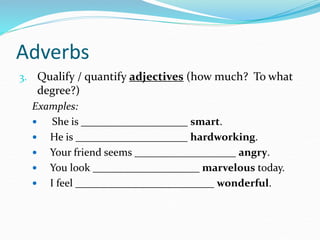 Adverbs
3. Qualify / quantify adjectives (how much? To what
degree?)
Examples:
 She is ____________________ smart.
 He is _____________________ hardworking.
 Your friend seems ___________________ angry.
 You look ____________________ marvelous today.
 I feel __________________________ wonderful.
 