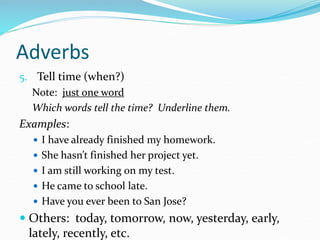 Adverbs
5. Tell time (when?)
Note: just one word
Which words tell the time? Underline them.
Examples:
 I have already finished my homework.
 She hasn’t finished her project yet.
 I am still working on my test.
 He came to school late.
 Have you ever been to San Jose?
 Others: today, tomorrow, now, yesterday, early,
lately, recently, etc.
 