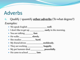 Adverbs
6. Qualify / quantify other adverbs (To what degree?)
Examples:
 We speak English _________________ well.
 I don’t like to get up _____________ early in the morning.
 You are talking _______ fast.
 He walks ___________ slowly.
 She studies ____________ hard.
 My friend drives _______________recklessly.
 They are working ______________ happily.
 My pet hamster died ____________ peacefully.
 He came to school _______ late.
 