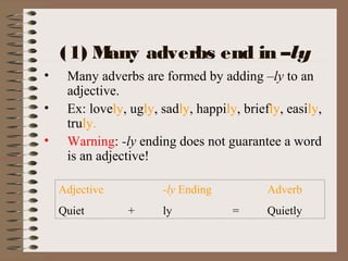 (1) Many adverbs end in –ly
• Many adverbs are formed by adding –ly to an
adjective.
• Ex: lovely, ugly, sadly, happily, briefly, easily,
truly.
• Warning: -ly ending does not guarantee a word
is an adjective!
Adjective -ly Ending Adverb
Quiet + ly = Quietly
 