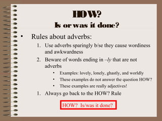 HOW?
Is orwas it done?
• Rules about adverbs:
1. Use adverbs sparingly b/se they cause wordiness
and awkwardness
2. Beware of words ending in –ly that are not
adverbs
• Examples: lovely, lonely, ghastly, and worldly
• These examples do not answer the question HOW?
• These examples are really adjectives!
1. Always go back to the HOW? Rule
HOW? Is/was it done?
 