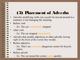 (3) Placement of Adverbs
• Adverbs modifying verbs can usually be moved around in a
sentence w/out changing the meaning.
• Before verb
– Ex: The car immediately stopped.
• After verb
– Ex: The car stopped immediately.
• Adverbs that modify adjectives or other adverbs belong
right in the front of the words they modify.
• Before adjective
– Ex: That’s an extremely dangerous corner for bicycle
riders.
• Before adverb
– Ex: The car turned the corner really quickly.
 