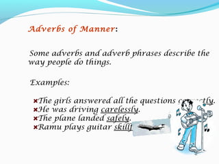 Examples:
The girls answered all the questions correctly.
He was driving carelessly.
The plane landed safely.
Ramu plays guitar skillfully.
Adverbs of Manner:
Some adverbs and adverb phrases describe the
way people do things.
 