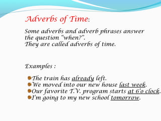 Examples :
The train has already left.
We moved into our new house last week.
Our favorite T.V. program starts at 6’o clock.
I’m going to my new school tomorrow.
Adverbs of Time:
Some adverbs and adverb phrases answer
the question “when?”.
They are called adverbs of time.
 