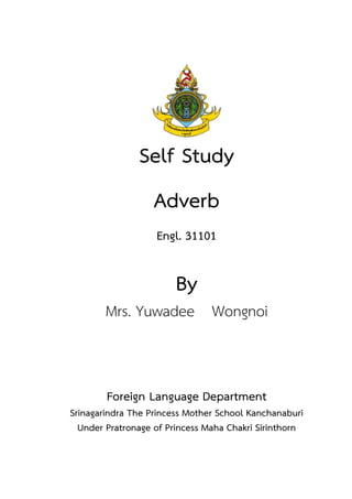 Self Study
Adverb
Engl. 31101
By
Mrs. Yuwadee Wongnoi
Foreign Language Department
Srinagarindra The Princess Mother School Kanchanaburi
Under Pratronage of Princess Maha Chakri Sirinthorn
 