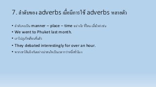 7. ลาดับของ adverbs เมื่อมีการใช้ adverbs หลายตัว
• ลำดับจะเป็น manner – place – time อย่ำงไร ที่ไหน เมื่อไหร่ เช่น
• We went to Phuket last month.
• เรำไปภูเก็ตเดือนที่แล้ว
• They debated interestingly for over an hour.
• พวกเขำโต้แย้งกันอย่ำงน่ำสนใจเป็นเวลำกว่ำหนึ่งชั่วโมง
 