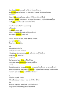 2. Adverb บางตัวทาให้ความหมายของอีกส่วนหนึ่งของประโยค
stronger หนักแน่นมากขึ้น หรือ weaker อ่อนแรง หรือเบาลง
• เช่น
• She nearly forgot to tell you….เธอเกือบจะลืมบอกคุณว่ำ...
• ..terribly expensive...แพงอย่ำงร้ำยกำจ ...(แพงมำก)
• ..completely out of the question....ไม่ต้องถำมเลยโดยสิ้นเชิง...(เป็นไปไม่ได้แน่นอน)
• ..gone up slightly...เพิ่มขึ้นเล็กน้อย...
• ..thoroughly disagrees....ไม่เห็นด้วยเลยโดยตลอด...(จะประเด็นไหนยังไงก็ไม่เห็นด้วย)
 
