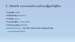 5. Adverb สามารถบอกถึงความเห็นของผู้พูดหรือผู้เขียน
• Actually, อันที่จริง
• Admittedly, ต้องยอมรับว่ำ
• Frankly, พูดตรงๆ
• Surprisingly, น่ำประหลำดใจที่ว่ำ
• Unfortunately, โชคร้ำยที่ว่ำ
(แล้วต่อด้วยประโยค เช่น) …my test scores were disappointing.
......คะแนนสอบของฉันน่ำผิดหวัง
 
