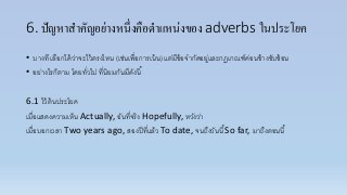 6. ปัญหาสาคัญอย่างหนึ่งคือตาแหน่งของ adverbs ในประโยค
• บำงที เลือกได้ว่ำจะไว้ตรงไหน (เช่นเพื่อกำรเน้น) แต่มีข้อจำกัดอยู่และกฎเกณฑ์ค่อนข้ำงซับซ้อน
• อย่ำงไรก็ตำม โดยทั่วไป ที่นิยมกันมีดังนี้
6.1 ไว้ต้นประโยค
เมื่อแสดงควำมเห็น Actually, อันที่จริง Hopefully, หวังว่ำ
เมื่อบอกเวลำ Two years ago, สองปีที่แล้ว To date, จนถึงวันนี้So far, มำถึงตอนนี้
 