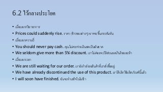 6.2 ไว้กลางประโยค
• เมื่อบอกกริยำอำกำร
• Prices could suddenly rise. รำคำ (ข้ำวของต่ำงๆ) อำจจะขึ้นกระทันหัน
• เมื่อบอกควำมถี่
• You should never pay cash. คุณไม่ควรจ่ำยเงินสดเป็นอันขำด
• We seldom give more than 5% discount. เรำไม่ค่อยจะให้ส่วนลดเกินร้อยละห้ำ
• เมื่อบอกเวลำ
• We are still waiting for our order. เรำยังกำลังรอสินค้ำที่เรำสั่งซื้ออยู่
• We have already discontinued the use of this product. เรำได้เลิกใช้ผลิตภัณฑ์นี้แล้ว
• I will soon have finished. ฉันจะทำเสร็จในไม่ช้ำ
 