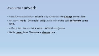 ตาแหน่งของ adverb
• พอจะเห็นจำกตัวอย่ำงข้ำงต้นว่ำ adverb จะอยู่ หน้ำกริยำหลัก He always comes late.
• หรือ ระหว่ำง modal (เช่น could, will) และ กริยำหลัก เช่น He will definitely come
late.
• แต่กับ is, am, are และ was, were - Adverb จะอยู่หลัง เช่น
• He is never late. They were always late.
 
